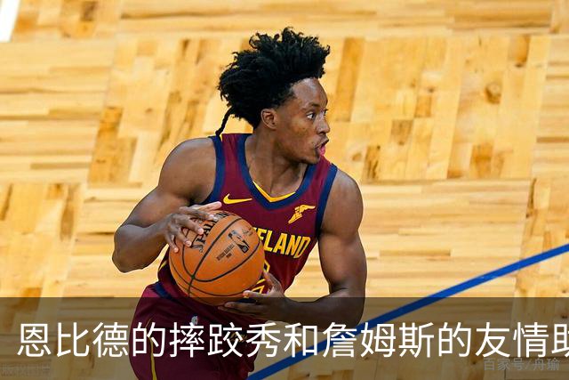 恩比德的摔跤秀和詹姆斯的友情助攻
